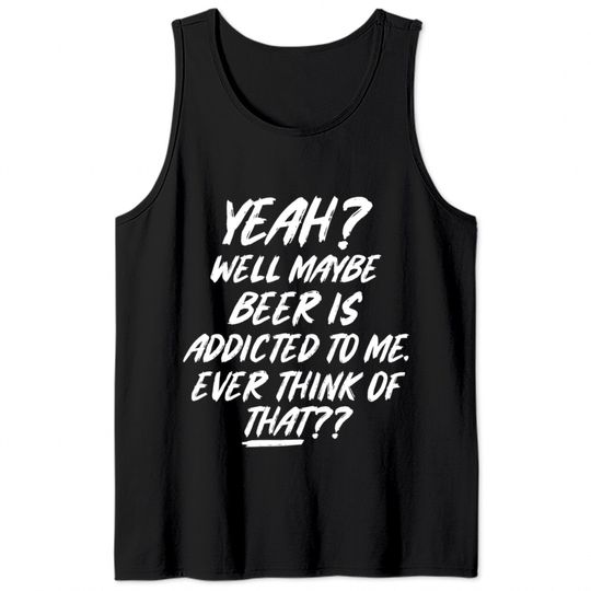 Yeah well maybe beer is addicted to me ever think Tank Tops