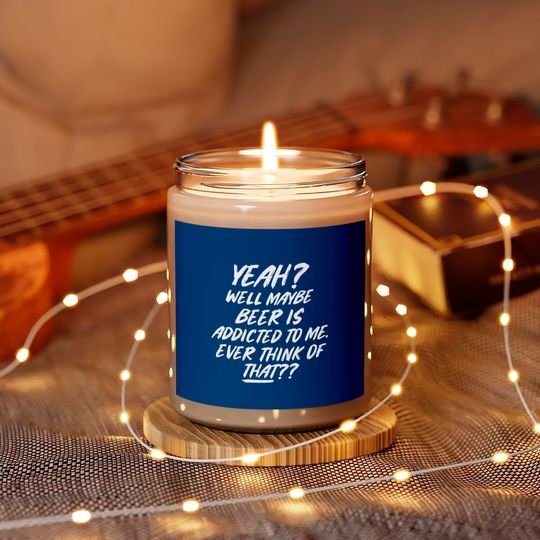 Yeah well maybe beer is addicted to me ever think Scented Candles
