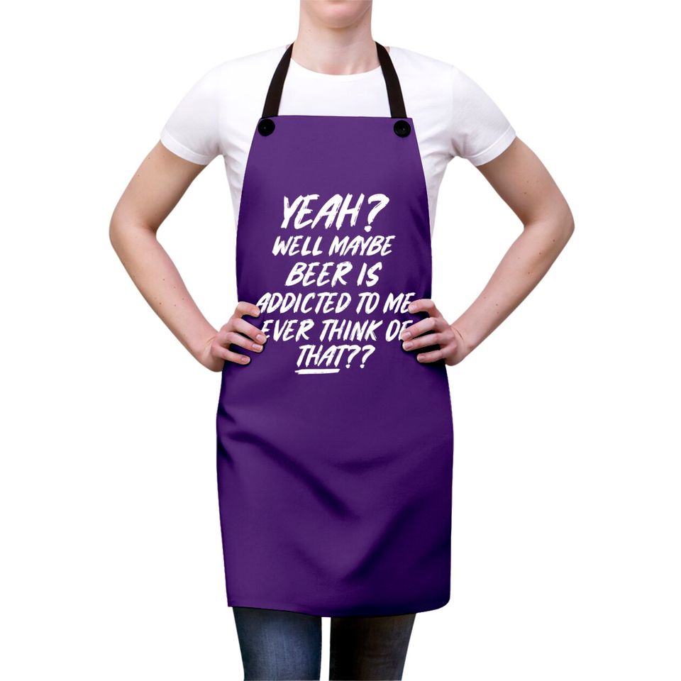 Yeah well maybe beer is addicted to me ever think Aprons