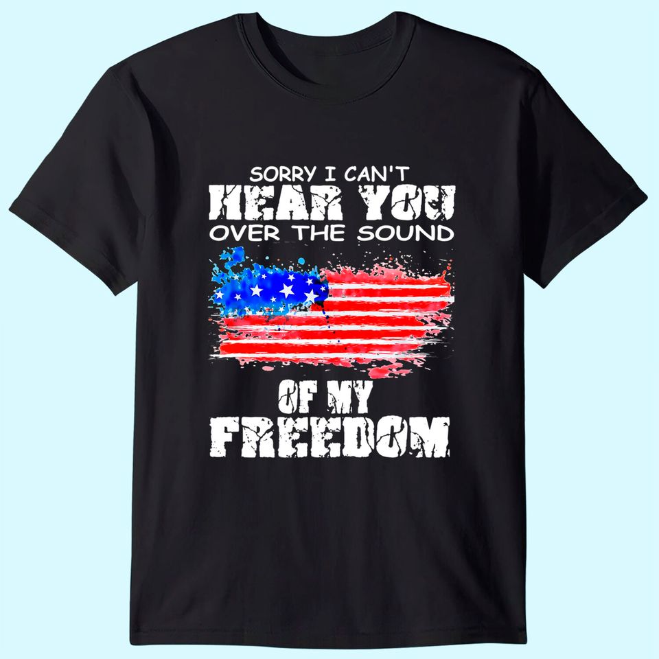 Sorry I Can't Hear You Over The Sound Of My Freedom T Shirt